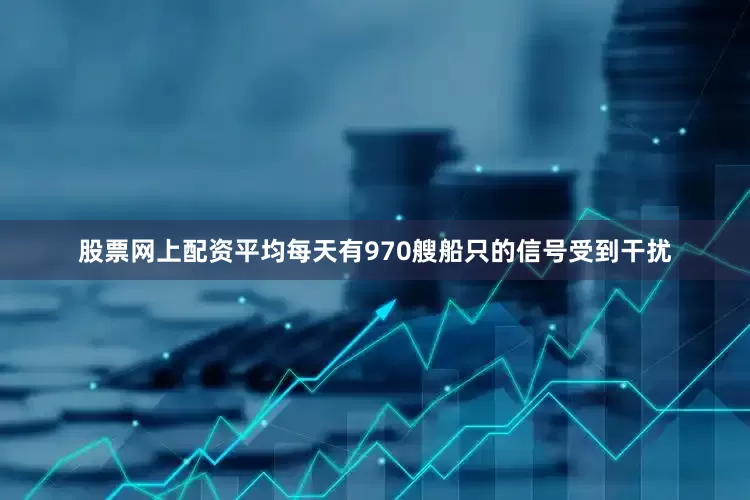 股票网上配资平均每天有970艘船只的信号受到干扰