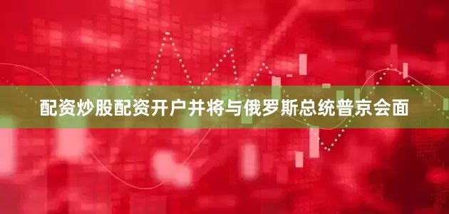 配资炒股配资开户并将与俄罗斯总统普京会面
