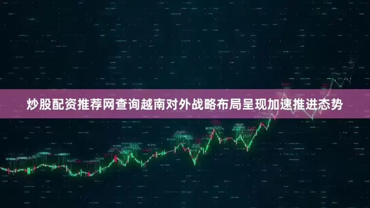 炒股配资推荐网查询越南对外战略布局呈现加速推进态势