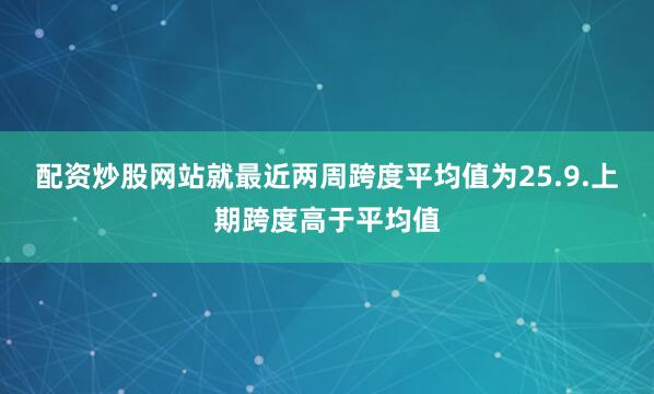 配资炒股网站就最近两周跨度平均值为25.9.上期跨度高于平均值