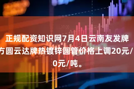 正规配资知识网7月4日云南友发牌、方圆云达牌热镀锌圆管价格上调20元/吨。