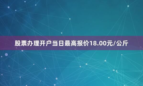 股票办理开户当日最高报价18.00元/公斤