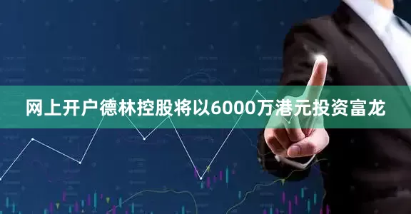 网上开户德林控股将以6000万港元投资富龙
