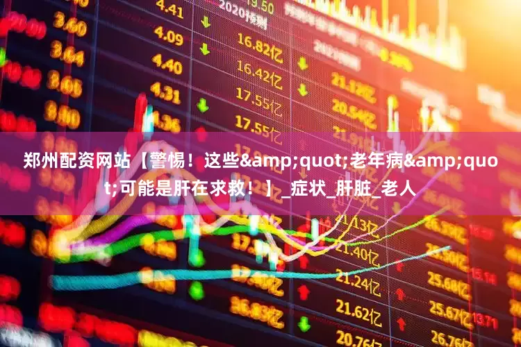 郑州配资网站【警惕！这些&quot;老年病&quot;可能是肝在求救！】_症状_肝脏_老人