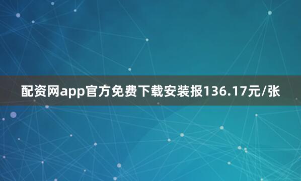 配资网app官方免费下载安装报136.17元/张