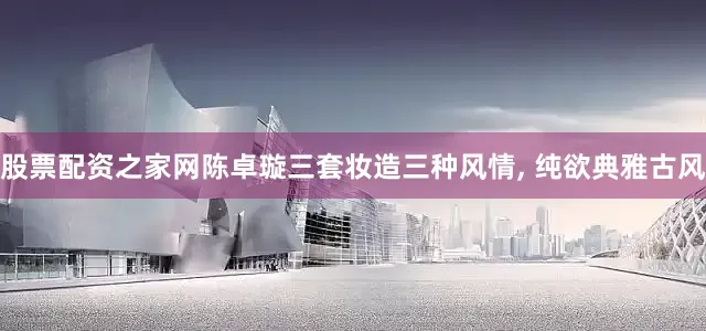 股票配资之家网陈卓璇三套妆造三种风情, 纯欲典雅古风