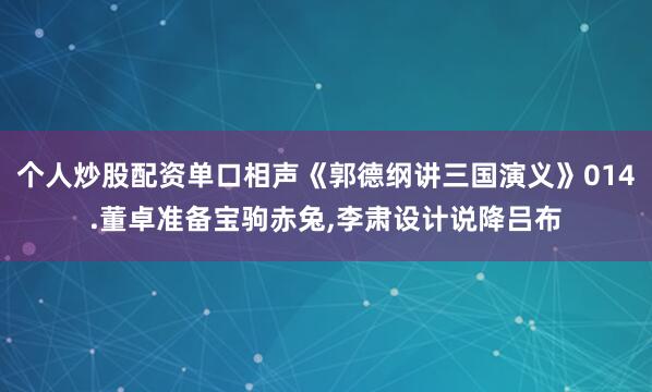 个人炒股配资单口相声《郭德纲讲三国演义》014.董卓准备宝驹赤兔,李肃设计说降吕布