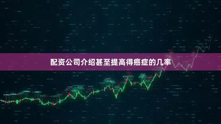 配资公司介绍甚至提高得癌症的几率