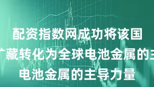 配资指数网成功将该国低品位矿藏转化为全球电池金属的主导力量