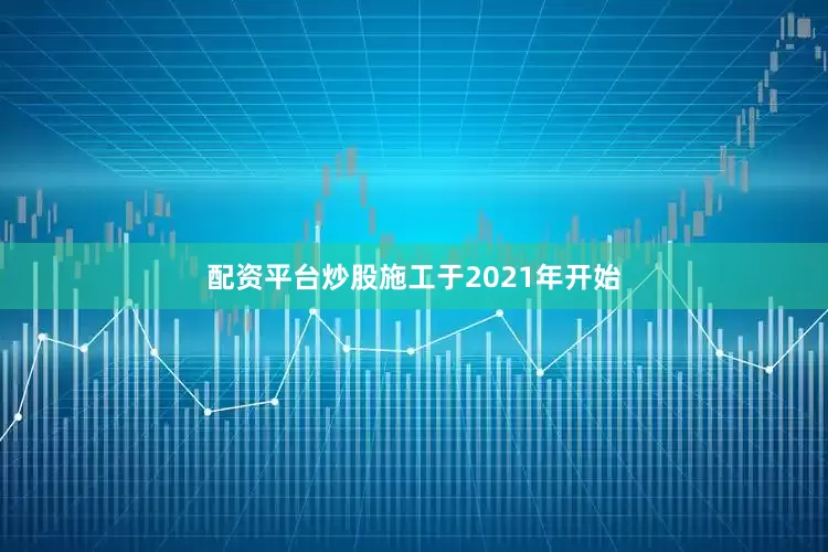 配资平台炒股施工于2021年开始
